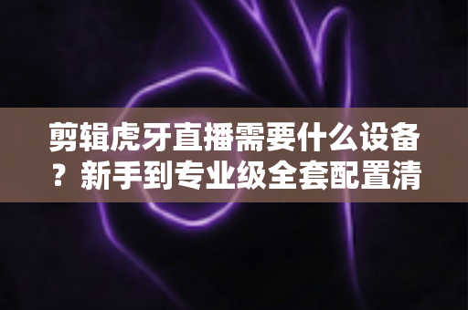 剪辑虎牙直播需要什么设备？新手到专业级全套配置清单与选购指南