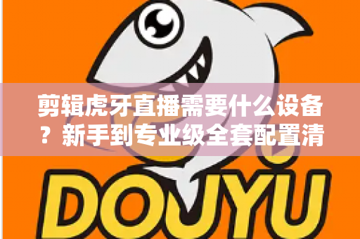 剪辑虎牙直播需要什么设备？新手到专业级全套配置清单与选购指南