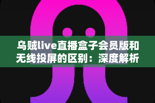 乌贼live直播盒子会员版和无线投屏的区别:深度解析帮你选对直播方案 乌贼live直播盒子会员版和无线投屏的区别:深度解析帮你选对直播方案