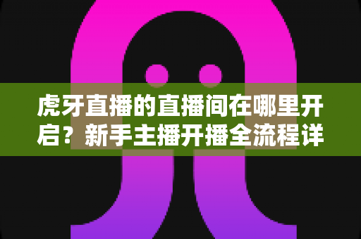 虎牙直播的直播间在哪里开启?新手主播开播全流程详细指南 虎牙直播的直播间在哪里开启?新手主播开播全流程详细指南