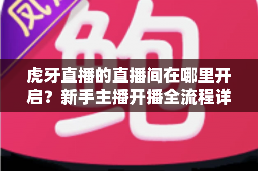 虎牙直播的直播间在哪里开启?新手主播开播全流程详细指南 虎牙直播的直播间在哪里开启?新手主播开播全流程详细指南