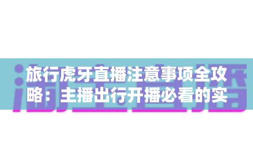 旅行虎牙直播注意事项全攻略:主播出行开播必看的实用指南 旅行虎牙直播注意事项全攻略:主播出行开播必看的实用指南