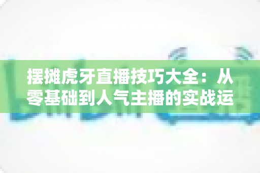 摆摊虎牙直播技巧大全:从零基础到人气主播的实战运营指南 摆摊虎牙直播技巧大全:从零基础到人气主播的实战运营指南