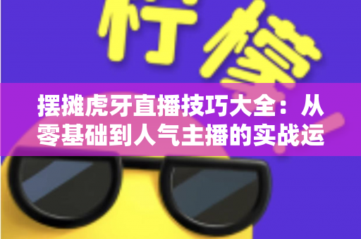 摆摊虎牙直播技巧大全:从零基础到人气主播的实战运营指南 摆摊虎牙直播技巧大全:从零基础到人气主播的实战运营指南