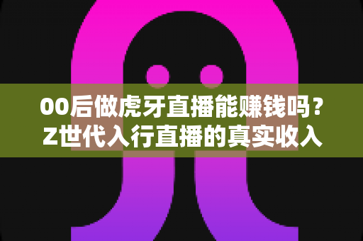 00后做虎牙直播能赚钱吗？Z世代入行直播的真实收入、门槛与前景全解析