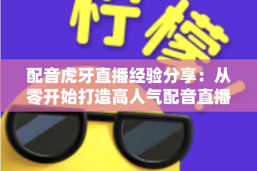 配音虎牙直播经验分享：从零开始打造高人气配音直播间的实战全攻略