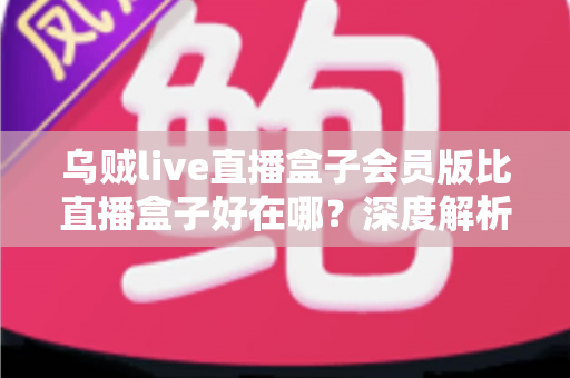 乌贼live直播盒子会员版比直播盒子好在哪?深度解析会员版核心优势与升级价值 乌贼live直播盒子会员版比直播盒子好在哪?深度解析会员版核心优势与升级价值