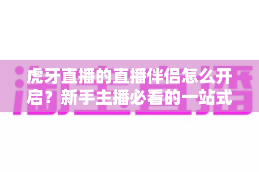 虎牙直播的直播伴侣怎么开启?新手主播必看的一站式开启教程与实用技巧全解析 虎牙直播的直播伴侣怎么开启?新手主播必看的一站式开启教程与实用技巧全解析