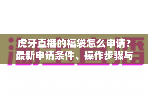 虎牙直播的福袋怎么申请?最新申请条件、操作步骤与实用技巧全解析 虎牙直播的福袋怎么申请?最新申请条件、操作步骤与实用技巧全解析