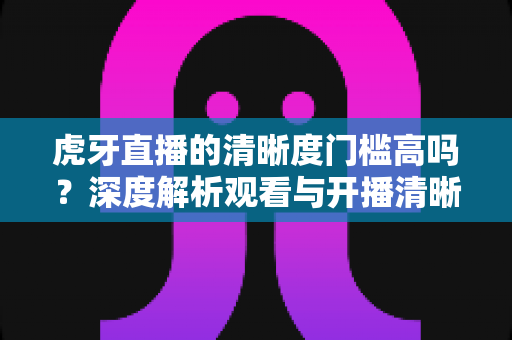 虎牙直播的清晰度门槛高吗？深度解析观看与开播清晰度要求，助你畅享高清直播体验