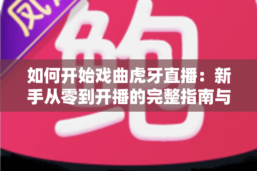 如何开始戏曲虎牙直播:新手从零到开播的完整指南与实战技巧 如何开始戏曲虎牙直播:新手从零到开播的完整指南与实战技巧