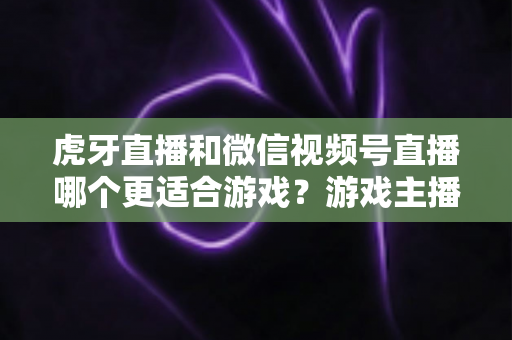 虎牙直播和微信视频号直播哪个更适合游戏？游戏主播平台选择深度对比指南