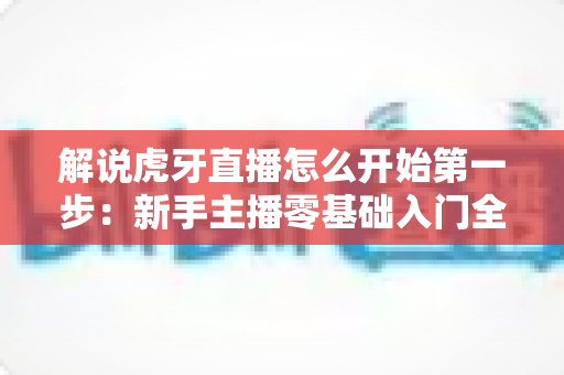 解说虎牙直播怎么开始第一步：新手主播零基础入门全流程指南