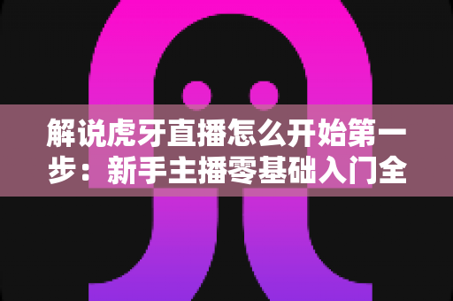 解说虎牙直播怎么开始第一步：新手主播零基础入门全流程指南