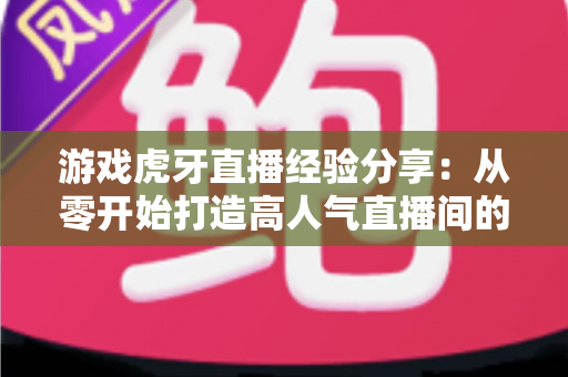 游戏虎牙直播经验分享：从零开始打造高人气直播间的实战指南