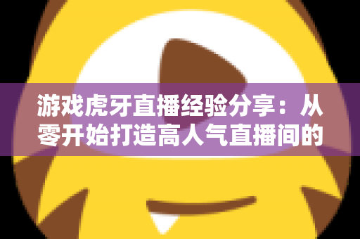 游戏虎牙直播经验分享：从零开始打造高人气直播间的实战指南