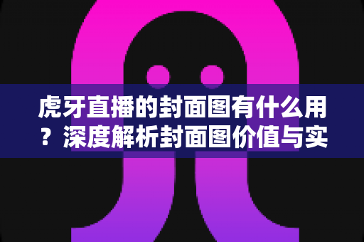 虎牙直播的封面图有什么用？深度解析封面图价值与实用优化指南