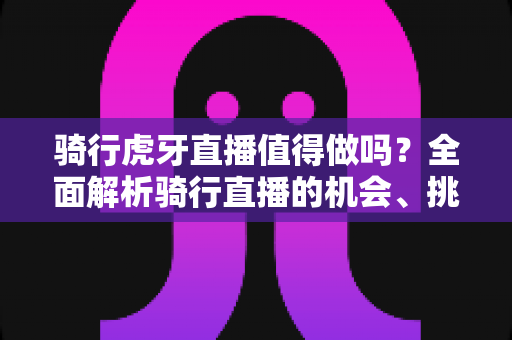 骑行虎牙直播值得做吗?全面解析骑行直播的机会、挑战与盈利前景 骑行虎牙直播值得做吗?全面解析骑行直播的机会、挑战与盈利前景