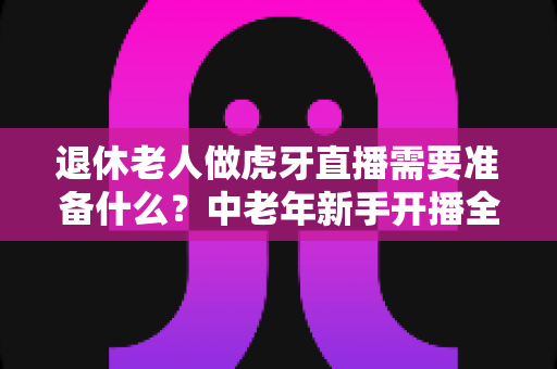 退休老人做虎牙直播需要准备什么?中老年新手开播全攻略与实用准备清单 退休老人做虎牙直播需要准备什么?中老年新手开播全攻略与实用准备清单