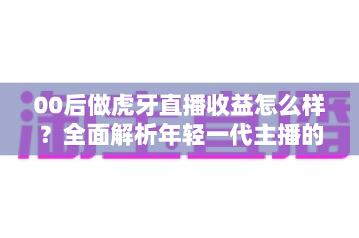 00后做虎牙直播收益怎么样?全面解析年轻一代主播的真实收入与前景 00后做虎牙直播收益怎么样?全面解析年轻一代主播的真实收入与前景
