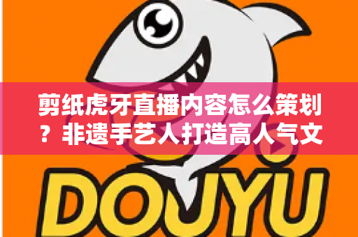 剪纸虎牙直播内容怎么策划?非遗手艺人打造高人气文化直播间的全流程实操指南 剪纸虎牙直播内容怎么策划?非遗手艺人打造高人气文化直播间的全流程实操指南