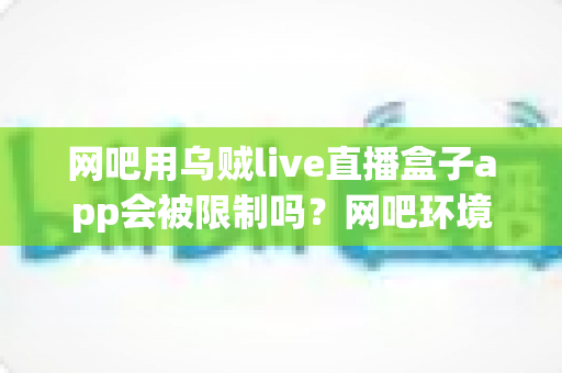 网吧用乌贼live直播盒子app会被限制吗?网吧环境下直播盒子使用限制全解析与实用避坑指南 网吧用乌贼live直播盒子app会被限制吗?网吧环境下直播盒子使用限制全解析与实用避坑指南