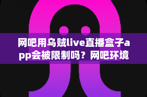 网吧用乌贼live直播盒子app会被限制吗？网吧环境下直播盒子使用限制全解析与实用避坑指南