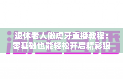 退休老人做虎牙直播教程:零基础也能轻松开启精彩银发直播生活全攻略 退休老人做虎牙直播教程:零基础也能轻松开启精彩银发直播生活全攻略