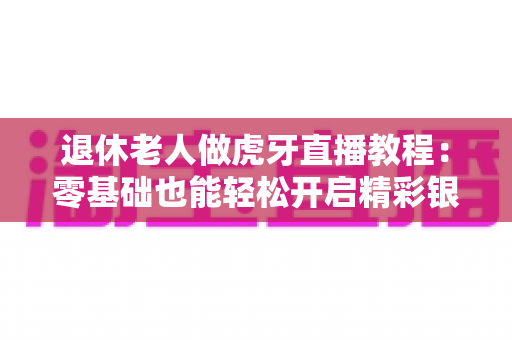 退休老人做虎牙直播教程:零基础也能轻松开启精彩银发直播生活全攻略 退休老人做虎牙直播教程:零基础也能轻松开启精彩银发直播生活全攻略