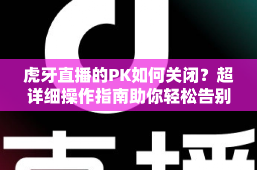虎牙直播的PK如何关闭?超详细操作指南助你轻松告别PK打扰 虎牙直播的PK如何关闭?超详细操作指南助你轻松告别PK打扰