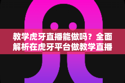 教学虎牙直播能做吗？全面解析在虎牙平台做教学直播的可行性、操作步骤与变现指南