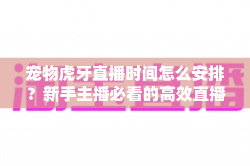 宠物虎牙直播时间怎么安排？新手主播必看的高效直播时间规划全攻略
