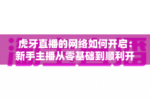虎牙直播的网络如何开启：新手主播从零基础到顺利开播的全流程实用指南