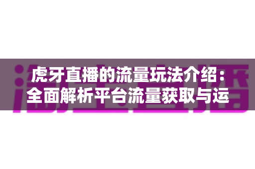 虎牙直播的流量玩法介绍：全面解析平台流量获取与运营实战指南