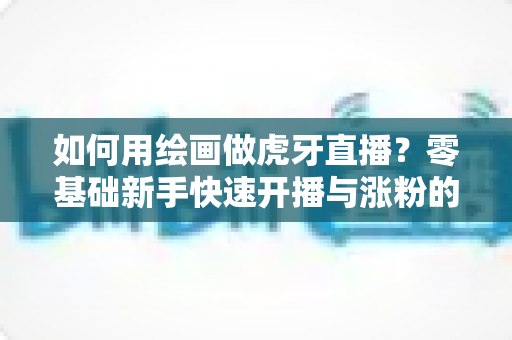 如何用绘画做虎牙直播？零基础新手快速开播与涨粉的实用全攻略