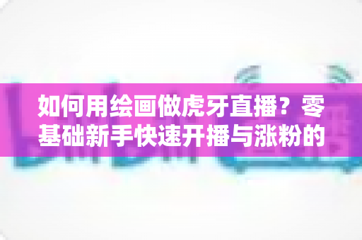 如何用绘画做虎牙直播？零基础新手快速开播与涨粉的实用全攻略
