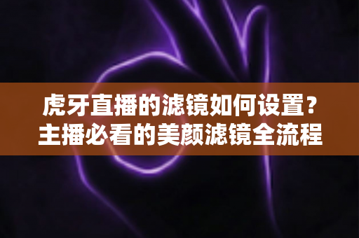 虎牙直播的滤镜如何设置？主播必看的美颜滤镜全流程调教指南