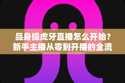 品身操虎牙直播怎么开始？新手主播从零到开播的全流程实战指南