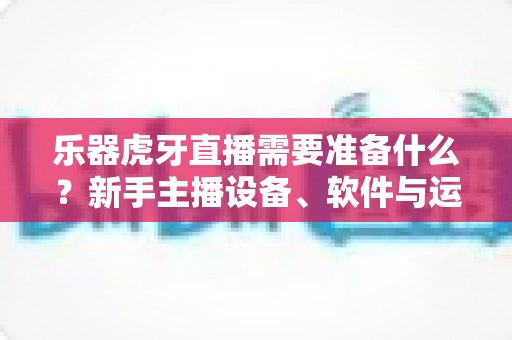 乐器虎牙直播需要准备什么？新手主播设备、软件与运营一站式全攻略