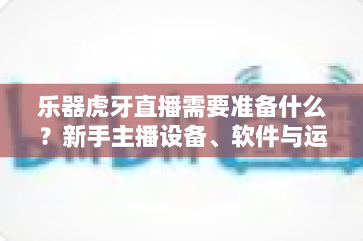 乐器虎牙直播需要准备什么？新手主播设备、软件与运营一站式全攻略