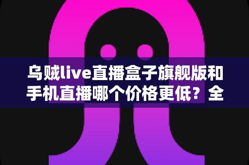 乌贼live直播盒子旗舰版和手机直播哪个价格更低?全面成本对比分析助你明智选择 乌贼live直播盒子旗舰版和手机直播哪个价格更低?全面成本对比分析助你明智选择