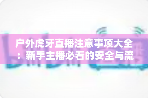 户外虎牙直播注意事项大全:新手主播必看的安全与流量双赢指南 户外虎牙直播注意事项大全:新手主播必看的安全与流量双赢指南