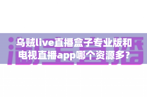 乌贼live直播盒子专业版和电视直播app哪个资源多？全方位深度对比与明智选择指南