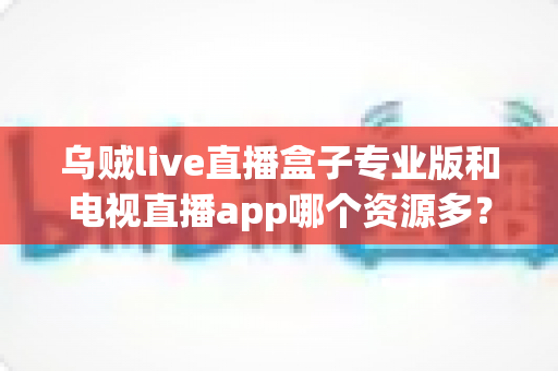 乌贼live直播盒子专业版和电视直播app哪个资源多？全方位深度对比与明智选择指南