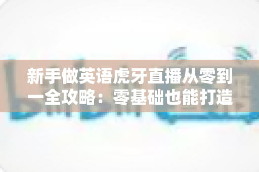 新手做英语虎牙直播从零到一全攻略：零基础也能打造高人气英语直播间的实战指南