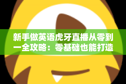 新手做英语虎牙直播从零到一全攻略：零基础也能打造高人气英语直播间的实战指南