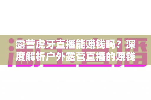 露营虎牙直播能赚钱吗?深度解析户外露营直播的赚钱潜力与变现全攻略 露营虎牙直播能赚钱吗?深度解析户外露营直播的赚钱潜力与变现全攻略
