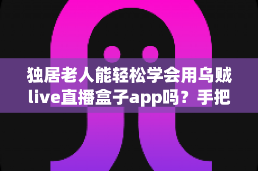 独居老人能轻松学会用乌贼live直播盒子app吗?手把手教学指南与实用建议 独居老人能轻松学会用乌贼live直播盒子app吗?手把手教学指南与实用建议