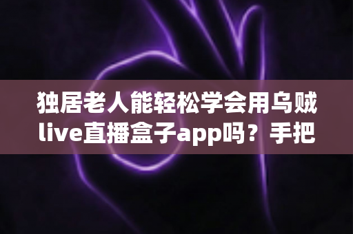 独居老人能轻松学会用乌贼live直播盒子app吗？手把手教学指南与实用建议