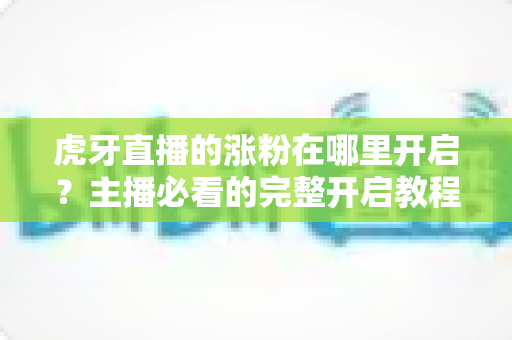 虎牙直播的涨粉在哪里开启?主播必看的完整开启教程与涨粉攻略 虎牙直播的涨粉在哪里开启?主播必看的完整开启教程与涨粉攻略